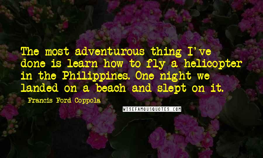 Francis Ford Coppola Quotes: The most adventurous thing I've done is learn how to fly a helicopter in the Philippines. One night we landed on a beach and slept on it.