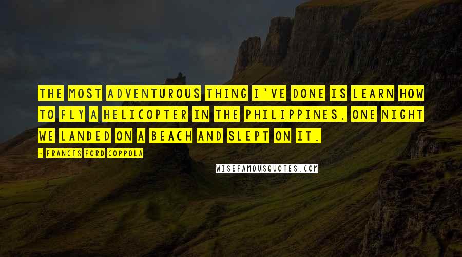 Francis Ford Coppola Quotes: The most adventurous thing I've done is learn how to fly a helicopter in the Philippines. One night we landed on a beach and slept on it.