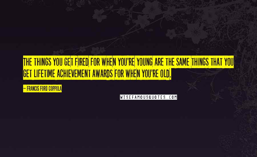 Francis Ford Coppola Quotes: The things you get fired for when you're young are the same things that you get lifetime achievement awards for when you're old.