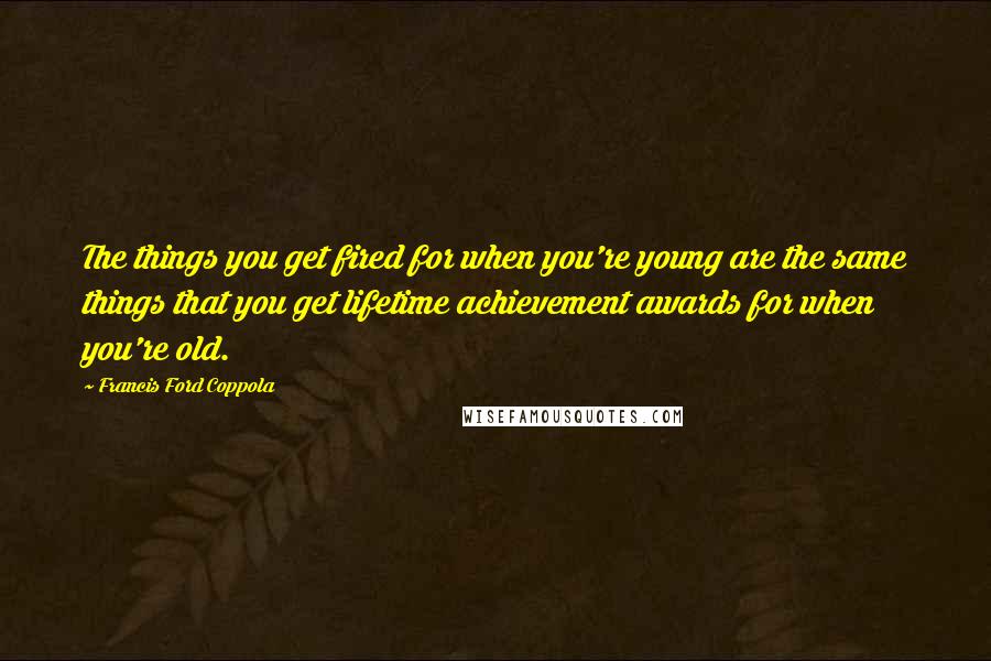 Francis Ford Coppola Quotes: The things you get fired for when you're young are the same things that you get lifetime achievement awards for when you're old.