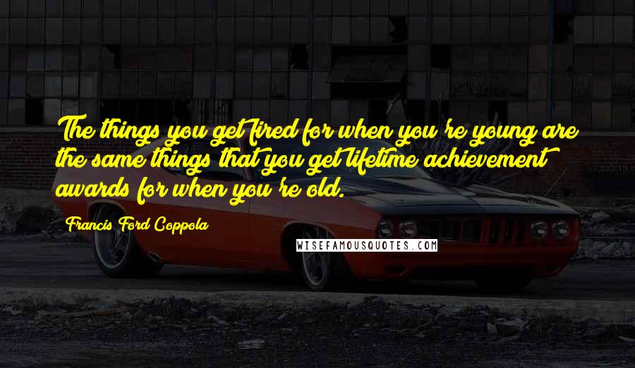 Francis Ford Coppola Quotes: The things you get fired for when you're young are the same things that you get lifetime achievement awards for when you're old.