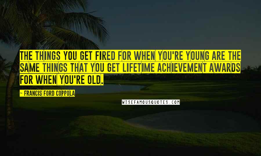 Francis Ford Coppola Quotes: The things you get fired for when you're young are the same things that you get lifetime achievement awards for when you're old.