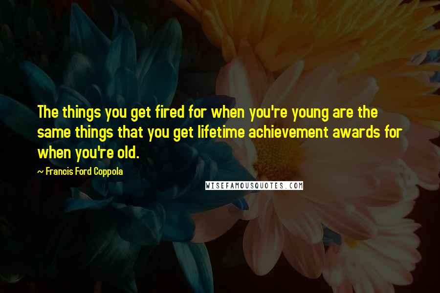 Francis Ford Coppola Quotes: The things you get fired for when you're young are the same things that you get lifetime achievement awards for when you're old.