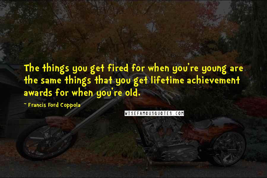 Francis Ford Coppola Quotes: The things you get fired for when you're young are the same things that you get lifetime achievement awards for when you're old.