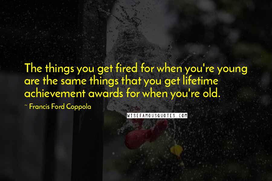 Francis Ford Coppola Quotes: The things you get fired for when you're young are the same things that you get lifetime achievement awards for when you're old.