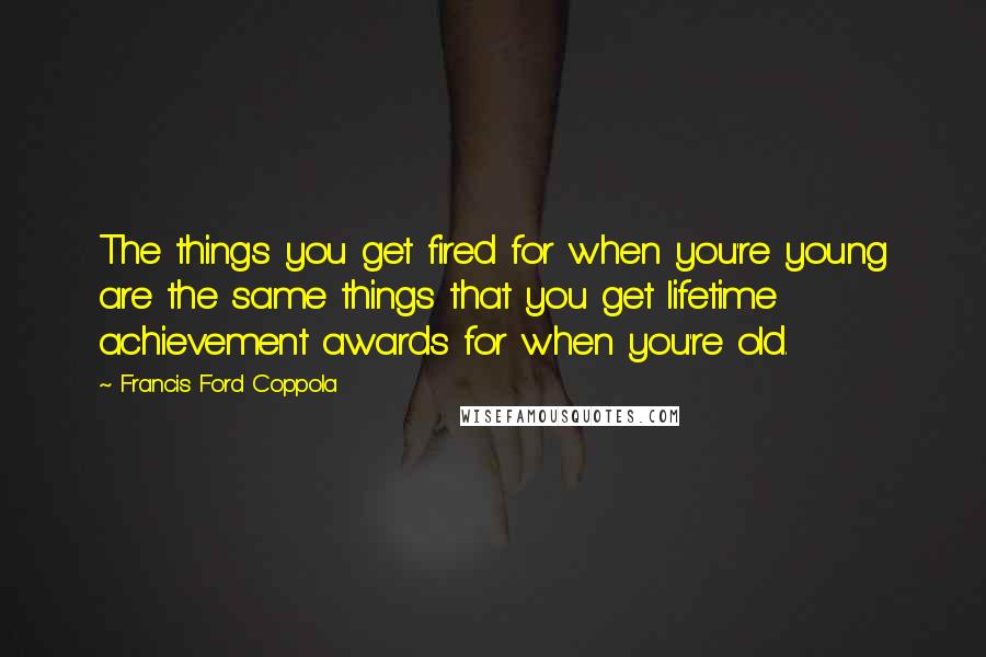 Francis Ford Coppola Quotes: The things you get fired for when you're young are the same things that you get lifetime achievement awards for when you're old.