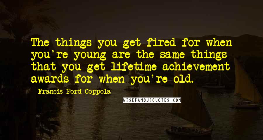 Francis Ford Coppola Quotes: The things you get fired for when you're young are the same things that you get lifetime achievement awards for when you're old.