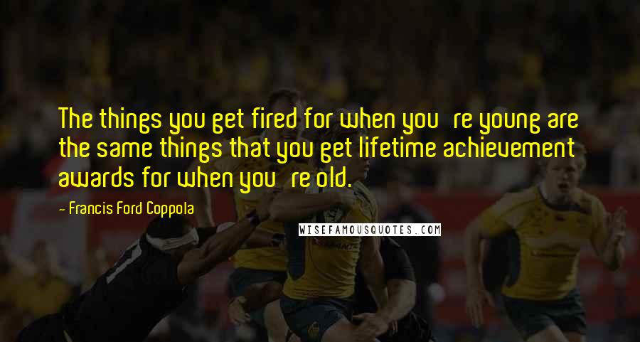 Francis Ford Coppola Quotes: The things you get fired for when you're young are the same things that you get lifetime achievement awards for when you're old.