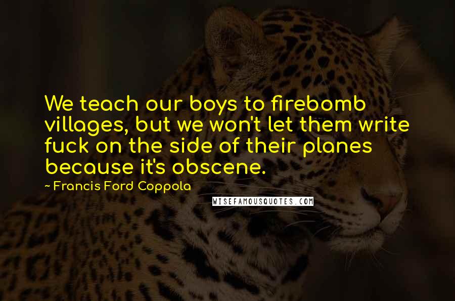 Francis Ford Coppola Quotes: We teach our boys to firebomb villages, but we won't let them write fuck on the side of their planes because it's obscene.