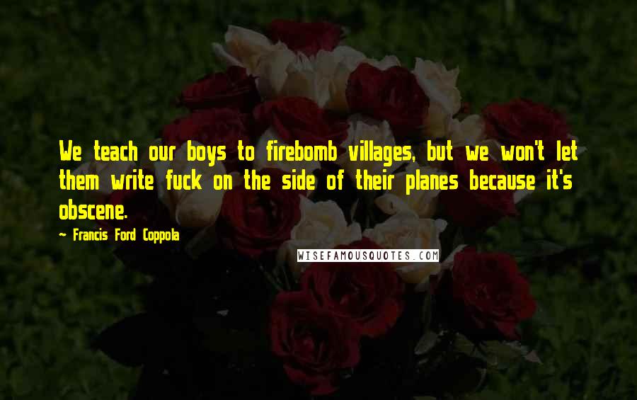 Francis Ford Coppola Quotes: We teach our boys to firebomb villages, but we won't let them write fuck on the side of their planes because it's obscene.