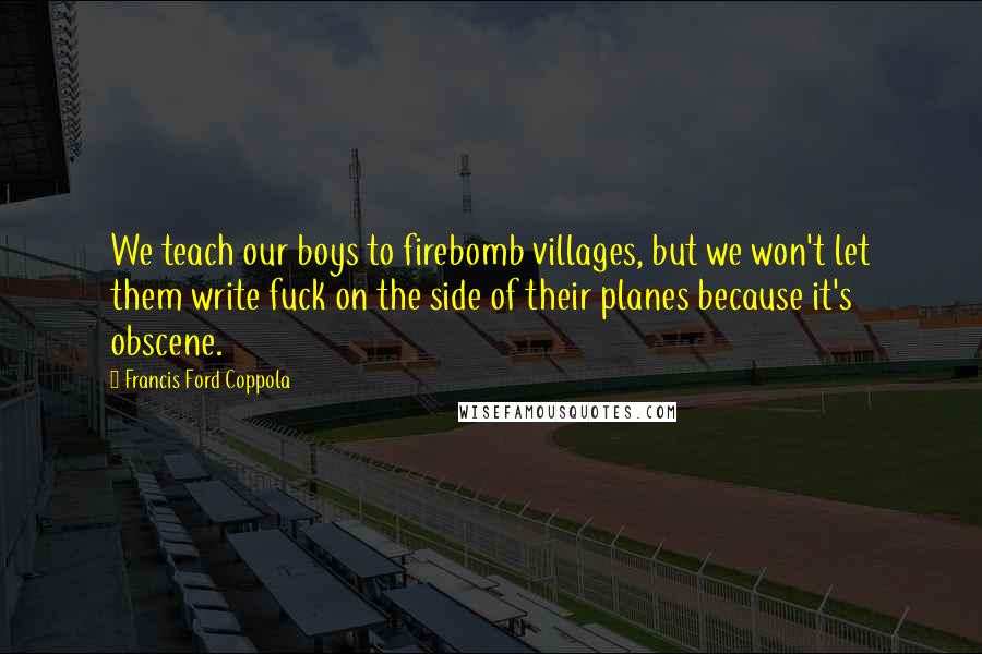 Francis Ford Coppola Quotes: We teach our boys to firebomb villages, but we won't let them write fuck on the side of their planes because it's obscene.