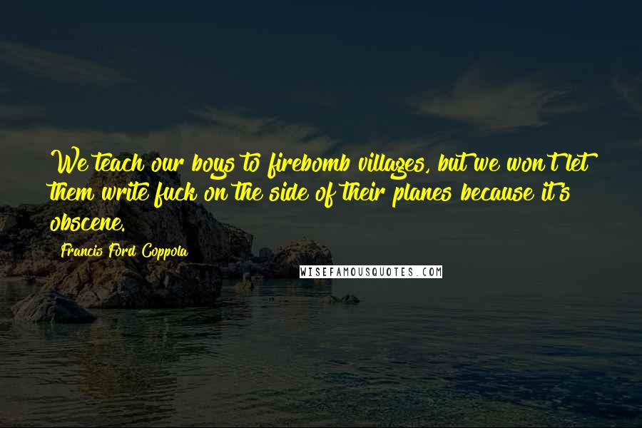 Francis Ford Coppola Quotes: We teach our boys to firebomb villages, but we won't let them write fuck on the side of their planes because it's obscene.