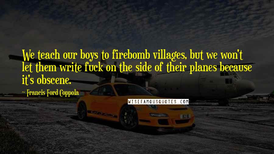 Francis Ford Coppola Quotes: We teach our boys to firebomb villages, but we won't let them write fuck on the side of their planes because it's obscene.