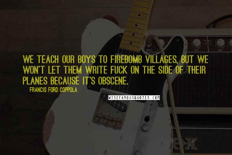 Francis Ford Coppola Quotes: We teach our boys to firebomb villages, but we won't let them write fuck on the side of their planes because it's obscene.