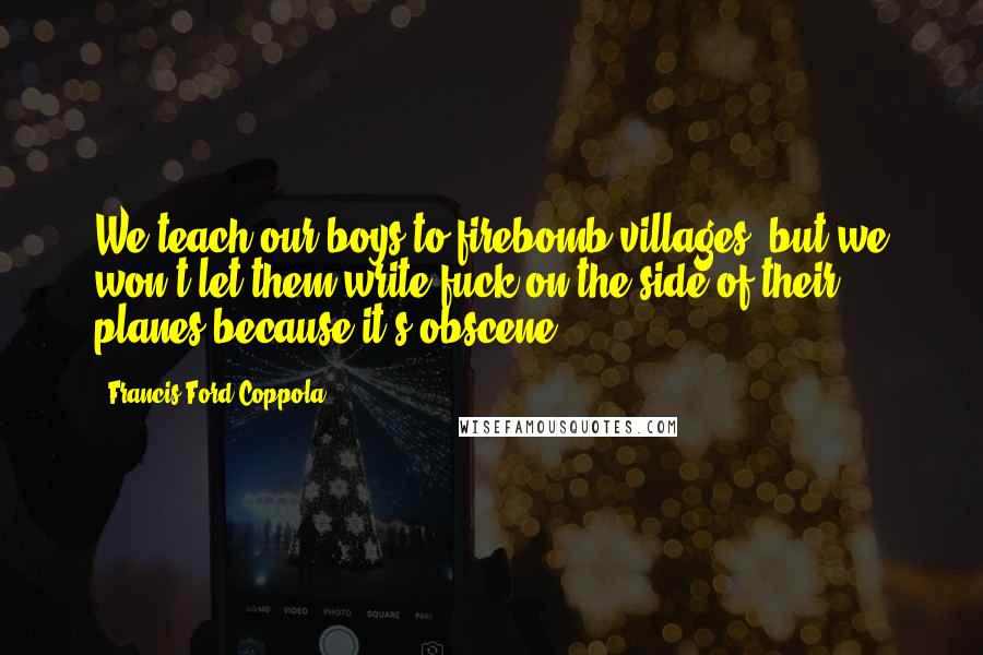 Francis Ford Coppola Quotes: We teach our boys to firebomb villages, but we won't let them write fuck on the side of their planes because it's obscene.
