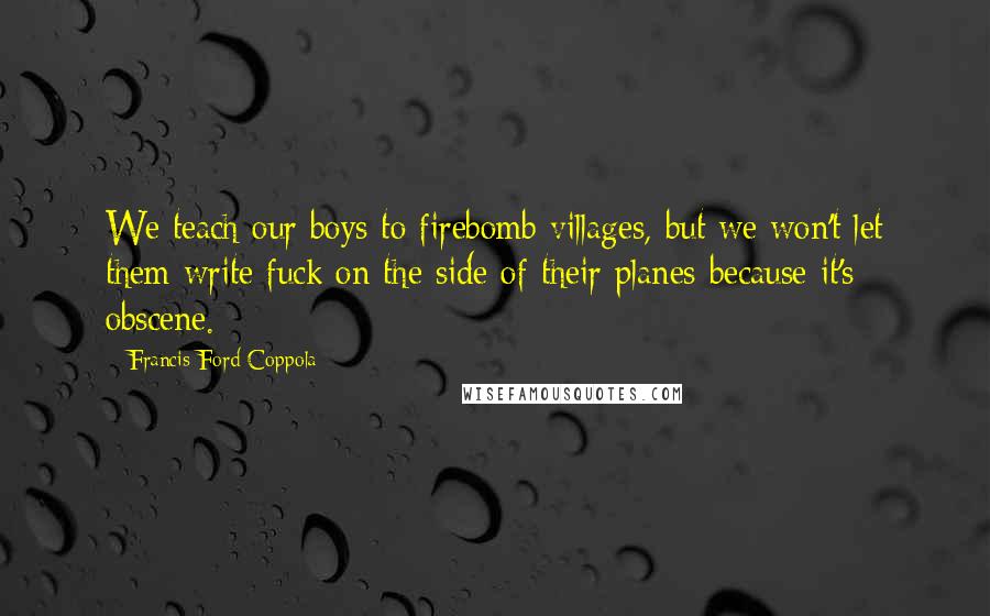 Francis Ford Coppola Quotes: We teach our boys to firebomb villages, but we won't let them write fuck on the side of their planes because it's obscene.