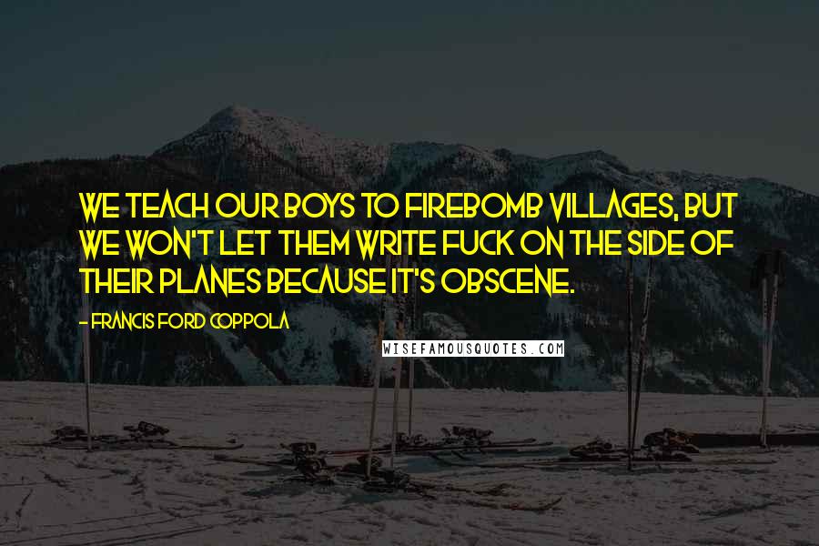 Francis Ford Coppola Quotes: We teach our boys to firebomb villages, but we won't let them write fuck on the side of their planes because it's obscene.