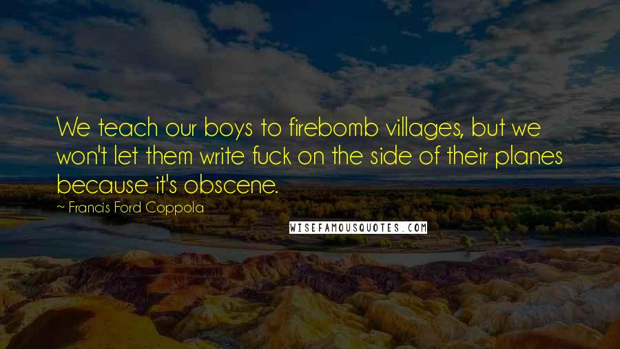 Francis Ford Coppola Quotes: We teach our boys to firebomb villages, but we won't let them write fuck on the side of their planes because it's obscene.