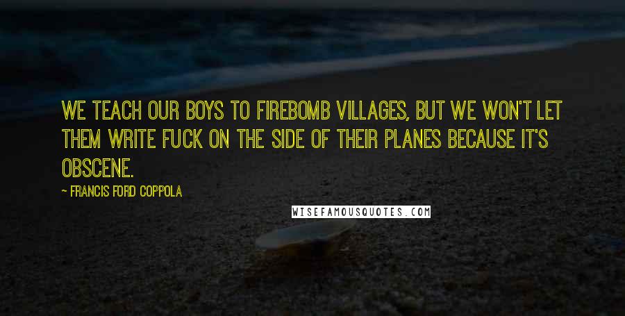 Francis Ford Coppola Quotes: We teach our boys to firebomb villages, but we won't let them write fuck on the side of their planes because it's obscene.
