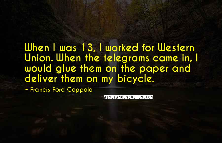 Francis Ford Coppola Quotes: When I was 13, I worked for Western Union. When the telegrams came in, I would glue them on the paper and deliver them on my bicycle.