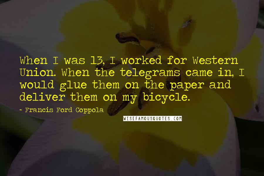 Francis Ford Coppola Quotes: When I was 13, I worked for Western Union. When the telegrams came in, I would glue them on the paper and deliver them on my bicycle.