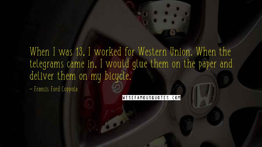 Francis Ford Coppola Quotes: When I was 13, I worked for Western Union. When the telegrams came in, I would glue them on the paper and deliver them on my bicycle.