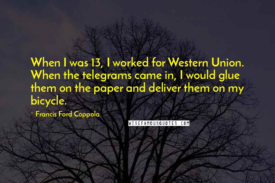 Francis Ford Coppola Quotes: When I was 13, I worked for Western Union. When the telegrams came in, I would glue them on the paper and deliver them on my bicycle.