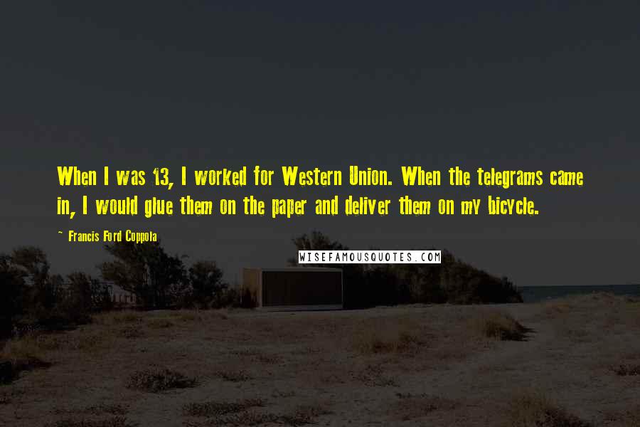 Francis Ford Coppola Quotes: When I was 13, I worked for Western Union. When the telegrams came in, I would glue them on the paper and deliver them on my bicycle.