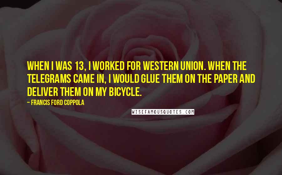 Francis Ford Coppola Quotes: When I was 13, I worked for Western Union. When the telegrams came in, I would glue them on the paper and deliver them on my bicycle.