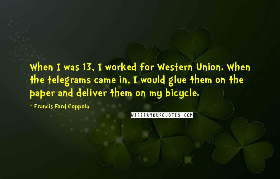 Francis Ford Coppola Quotes: When I was 13, I worked for Western Union. When the telegrams came in, I would glue them on the paper and deliver them on my bicycle.