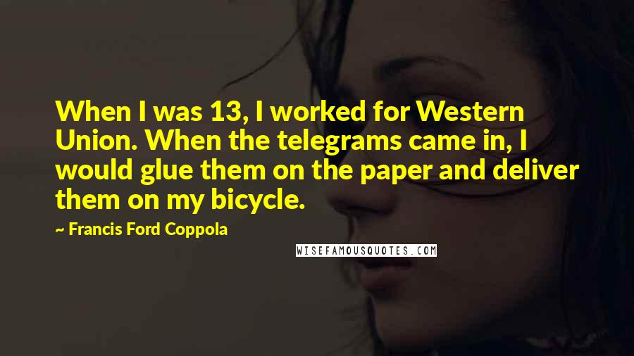 Francis Ford Coppola Quotes: When I was 13, I worked for Western Union. When the telegrams came in, I would glue them on the paper and deliver them on my bicycle.