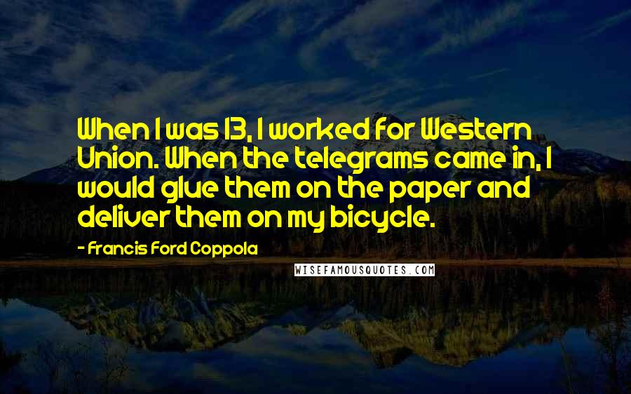 Francis Ford Coppola Quotes: When I was 13, I worked for Western Union. When the telegrams came in, I would glue them on the paper and deliver them on my bicycle.