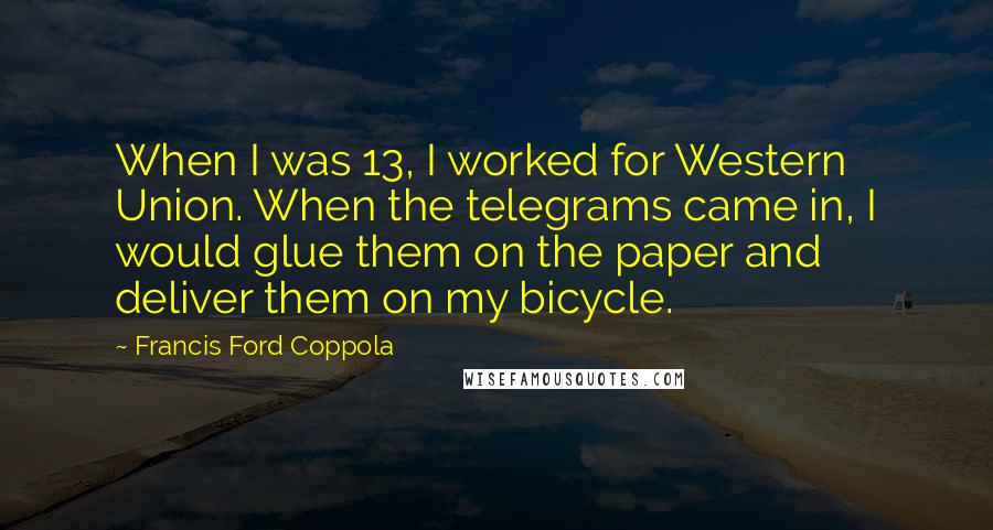 Francis Ford Coppola Quotes: When I was 13, I worked for Western Union. When the telegrams came in, I would glue them on the paper and deliver them on my bicycle.