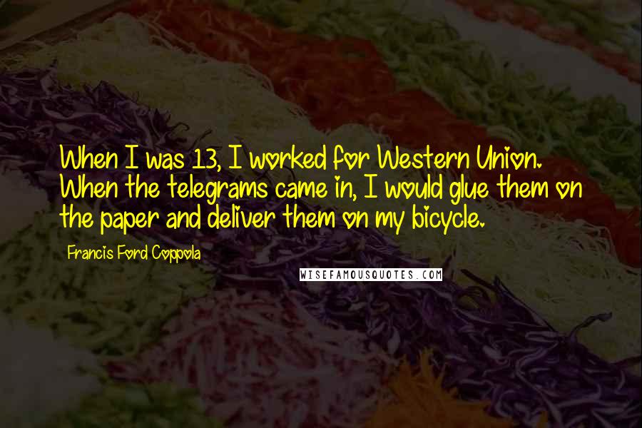 Francis Ford Coppola Quotes: When I was 13, I worked for Western Union. When the telegrams came in, I would glue them on the paper and deliver them on my bicycle.