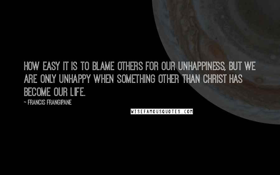 Francis Frangipane Quotes: How easy it is to blame others for our unhappiness, but we are only unhappy when something other than Christ has become our life.