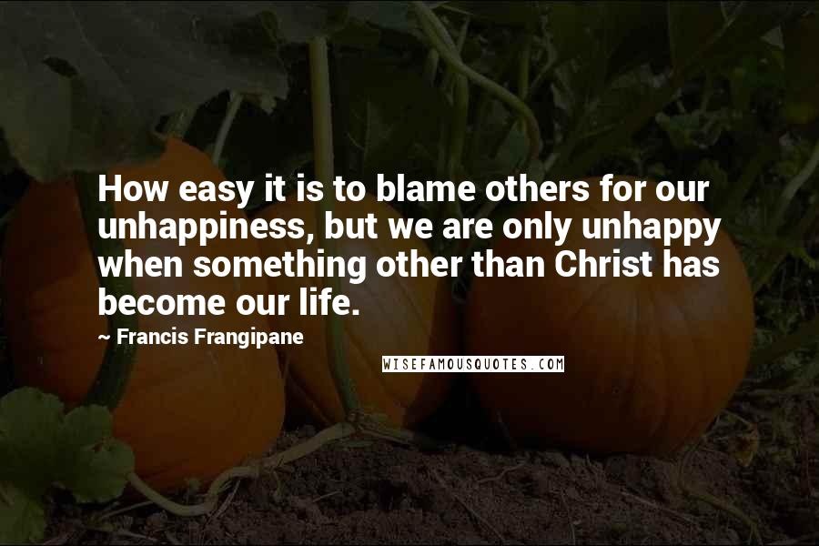 Francis Frangipane Quotes: How easy it is to blame others for our unhappiness, but we are only unhappy when something other than Christ has become our life.