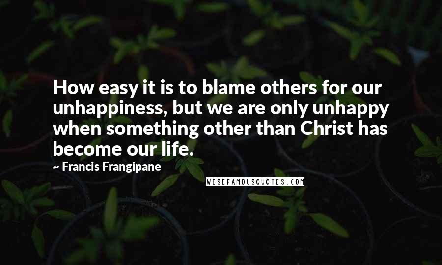 Francis Frangipane Quotes: How easy it is to blame others for our unhappiness, but we are only unhappy when something other than Christ has become our life.