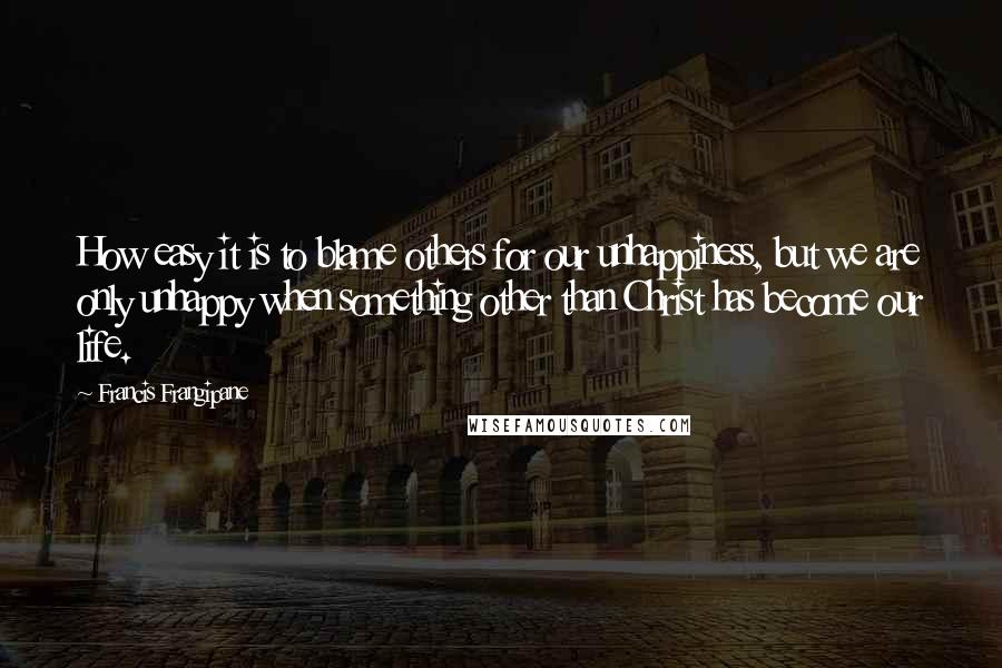 Francis Frangipane Quotes: How easy it is to blame others for our unhappiness, but we are only unhappy when something other than Christ has become our life.
