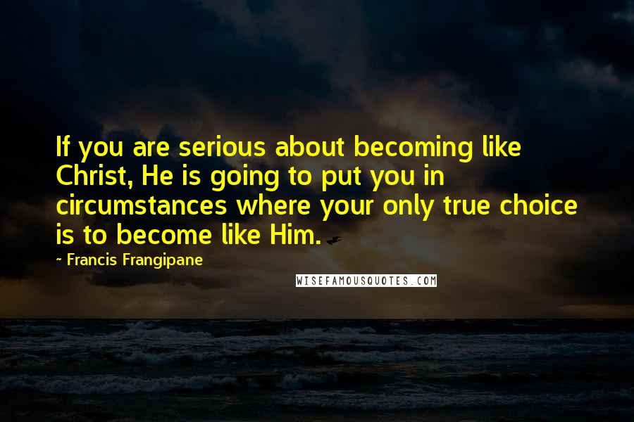 Francis Frangipane Quotes: If you are serious about becoming like Christ, He is going to put you in circumstances where your only true choice is to become like Him.