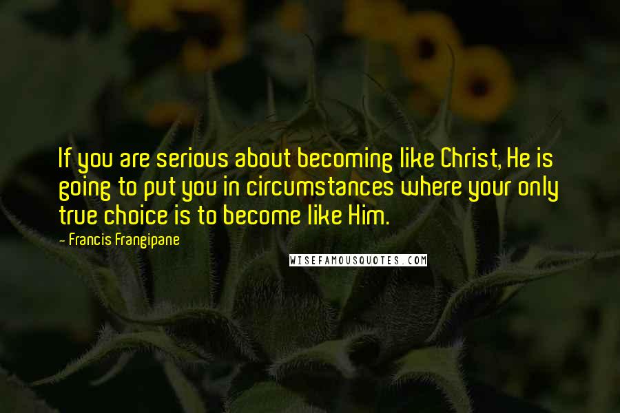 Francis Frangipane Quotes: If you are serious about becoming like Christ, He is going to put you in circumstances where your only true choice is to become like Him.