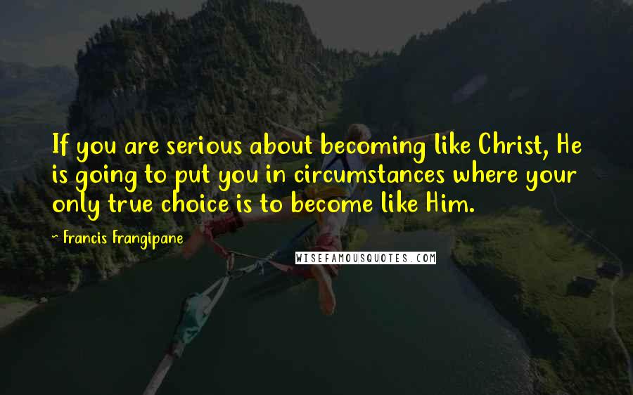 Francis Frangipane Quotes: If you are serious about becoming like Christ, He is going to put you in circumstances where your only true choice is to become like Him.