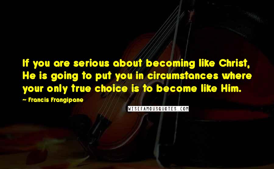 Francis Frangipane Quotes: If you are serious about becoming like Christ, He is going to put you in circumstances where your only true choice is to become like Him.