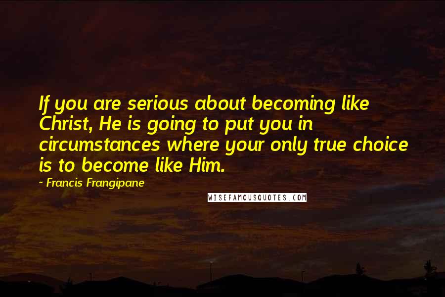 Francis Frangipane Quotes: If you are serious about becoming like Christ, He is going to put you in circumstances where your only true choice is to become like Him.