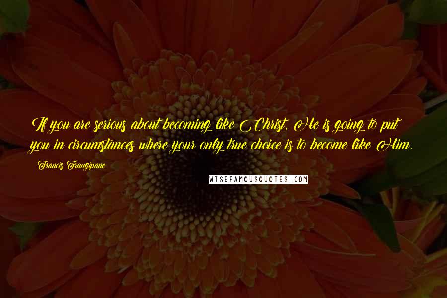 Francis Frangipane Quotes: If you are serious about becoming like Christ, He is going to put you in circumstances where your only true choice is to become like Him.