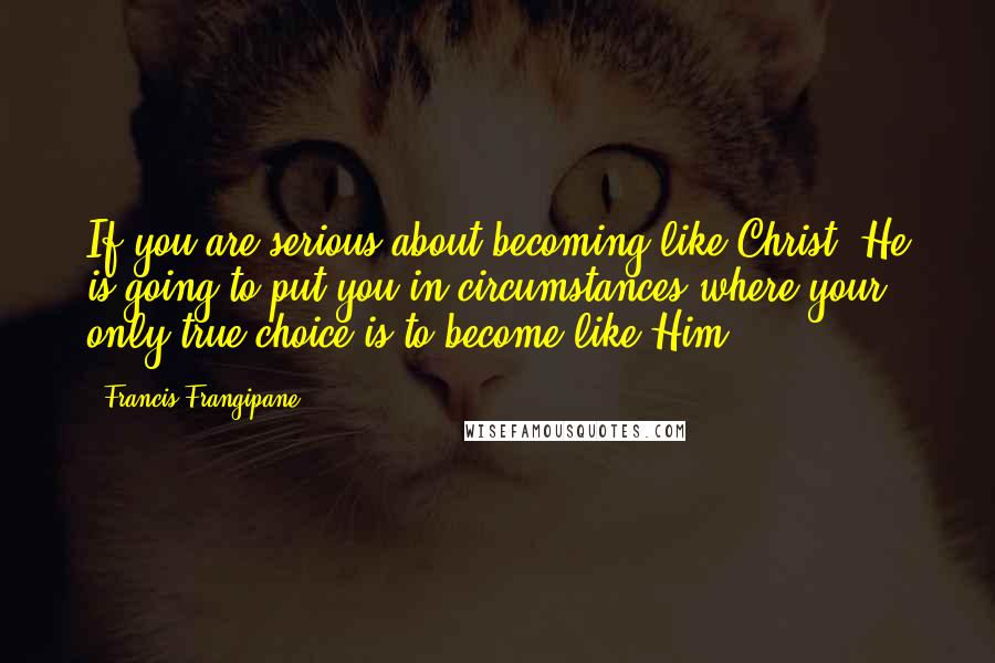 Francis Frangipane Quotes: If you are serious about becoming like Christ, He is going to put you in circumstances where your only true choice is to become like Him.