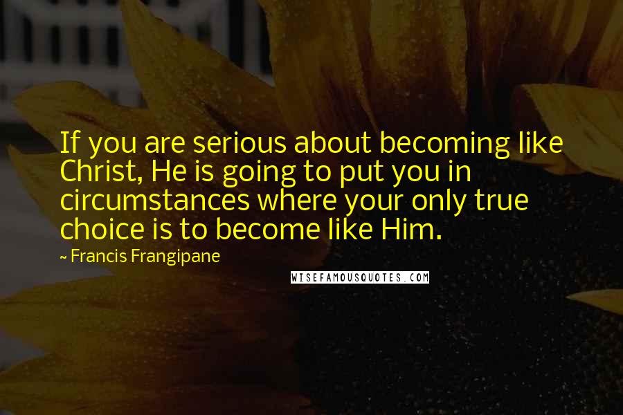 Francis Frangipane Quotes: If you are serious about becoming like Christ, He is going to put you in circumstances where your only true choice is to become like Him.