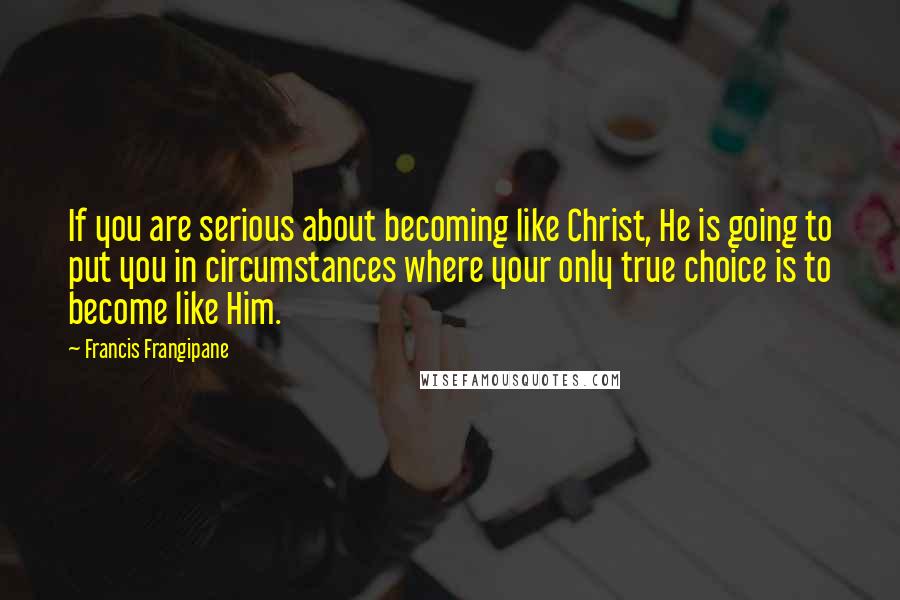 Francis Frangipane Quotes: If you are serious about becoming like Christ, He is going to put you in circumstances where your only true choice is to become like Him.