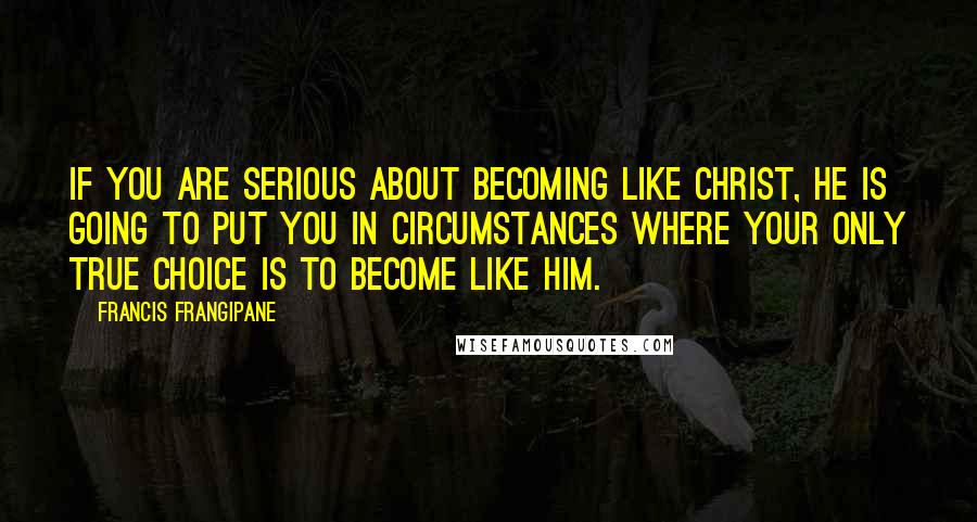 Francis Frangipane Quotes: If you are serious about becoming like Christ, He is going to put you in circumstances where your only true choice is to become like Him.