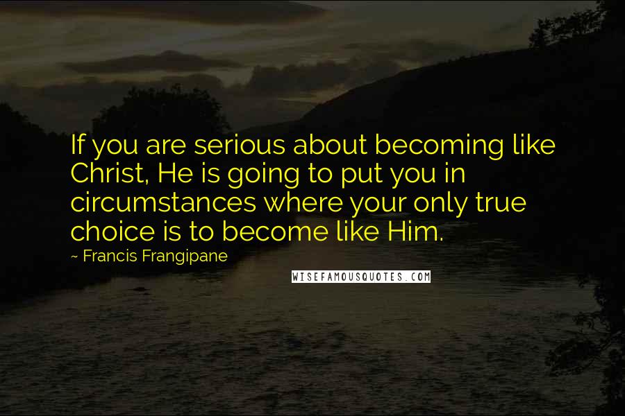 Francis Frangipane Quotes: If you are serious about becoming like Christ, He is going to put you in circumstances where your only true choice is to become like Him.