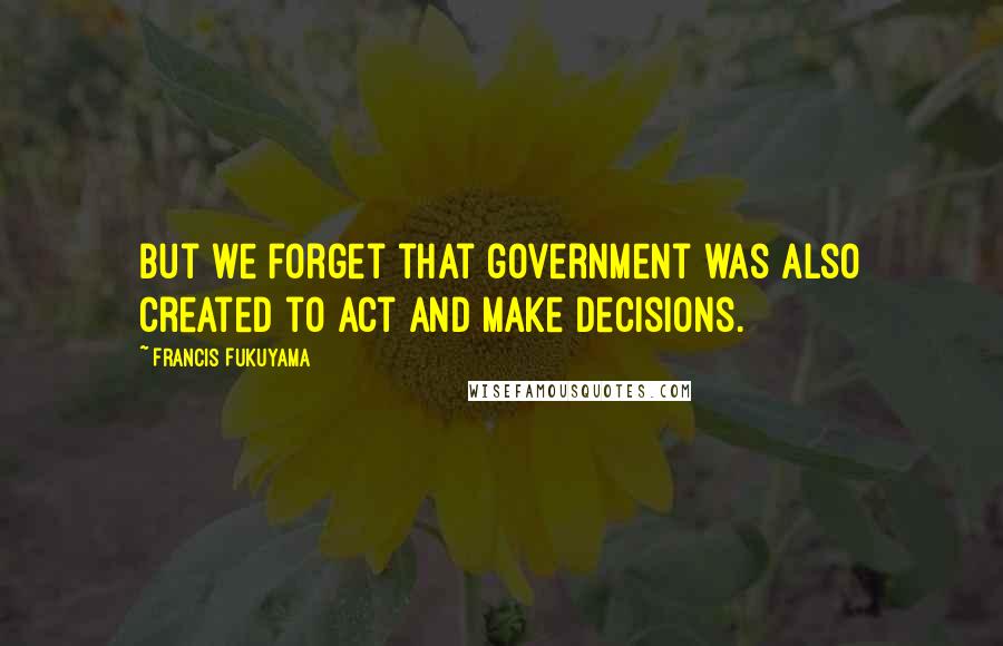 Francis Fukuyama Quotes: But we forget that government was also created to act and make decisions.